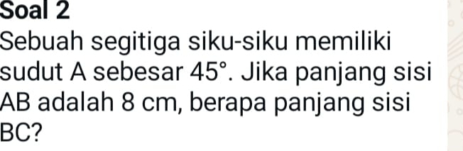 Soal 2 
Sebuah segitiga siku-siku memiliki 
sudut A sebesar 45°. Jika panjang sisi
AB adalah 8 cm, berapa panjang sisi
BC?