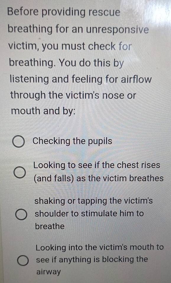 Before providing rescue
breathing for an unresponsive
victim, you must check for
breathing. You do this by
listening and feeling for airflow
through the victim's nose or
mouth and by:
Checking the pupils
Looking to see if the chest rises
(and falls) as the victim breathes
shaking or tapping the victim's
shoulder to stimulate him to
breathe
Looking into the victim's mouth to
see if anything is blocking the
airway