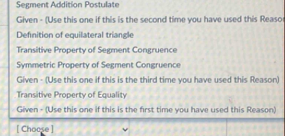 Segment Addition Postulate 
Given - (Use this one if this is the second time you have used this Reaso 
Definition of equilateral triangle 
Transitive Property of Segment Congruence 
Symmetric Property of Segment Congruence 
Given - (Use this one if this is the third time you have used this Reason) 
Transitive Property of Equality 
Given - (Use this one if this is the first time you have used this Reason) 
[ Choose ]