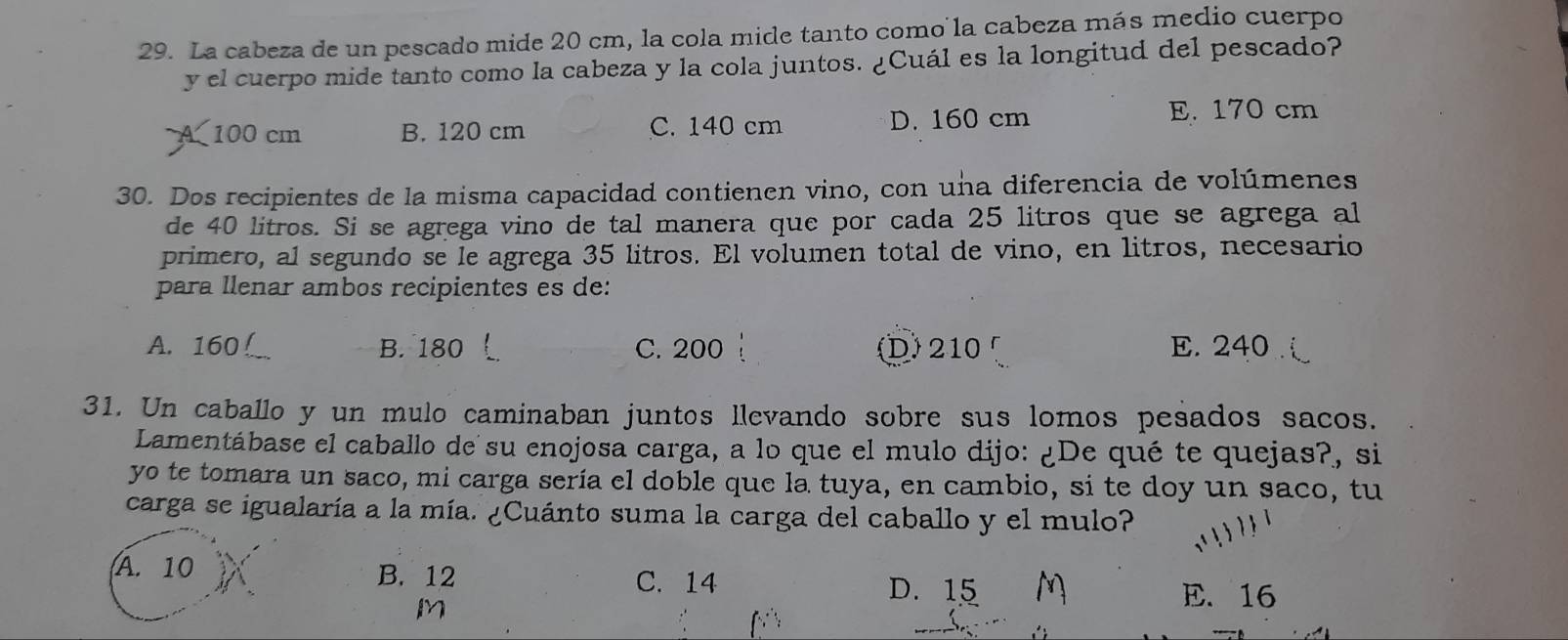 La cabeza de un pescado mide 20 cm, la cola mide tanto como la cabeza más medio cuerpo
y el cuerpo mide tanto como la cabeza y la cola juntos. ¿Cuál es la longitud del pescado?
A 100 cm B. 120 cm C. 140 cm D. 160 cm
E. 170 cm
30. Dos recipientes de la misma capacidad contienen vino, con una diferencia de volúmenes
de 40 litros. Si se agrega vino de tal manera que por cada 25 litros que se agrega al
primero, al segundo se le agrega 35 litros. El volumen total de vino, en litros, necesario
para llenar ambos recipientes es de:
A. 160! B. 180 C. 200 D) 210 E. 240
31. Un caballo y un mulo caminaban juntos llevando sobre sus lomos pesados sacos.
Lamentábase el caballo de su enojosa carga, a lo que el mulo dijo: ¿De qué te quejas?, si
yo te tomara un saco, mi carga sería el doble que la tuya, en cambio, si te doy un saco, tu
carga se igualaría a la mía. ¿Cuánto suma la carga del caballo y el mulo?
A. 10 B. 12 C. 14
M
D. 15 M E. 16