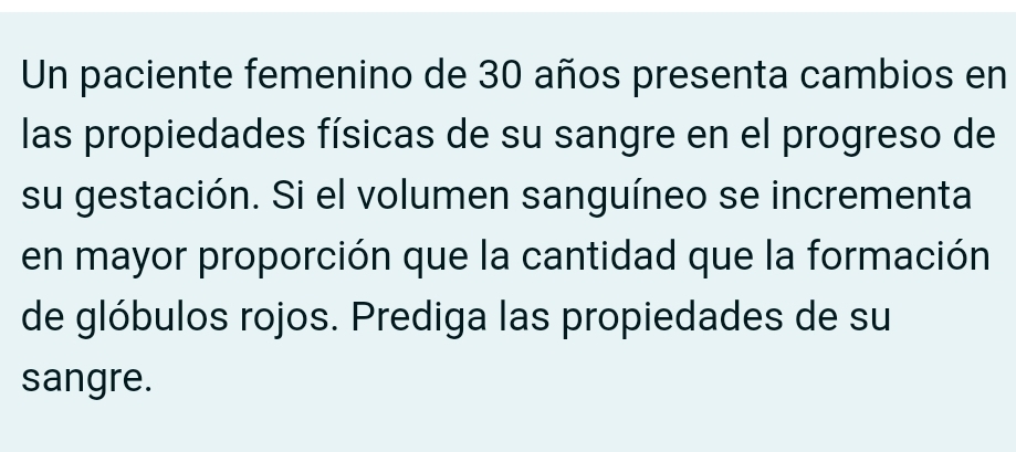 Un paciente femenino de 30 años presenta cambios en 
las propiedades físicas de su sangre en el progreso de 
su gestación. Si el volumen sanguíneo se incrementa 
en mayor proporción que la cantidad que la formación 
de glóbulos rojos. Prediga las propiedades de su 
sangre.