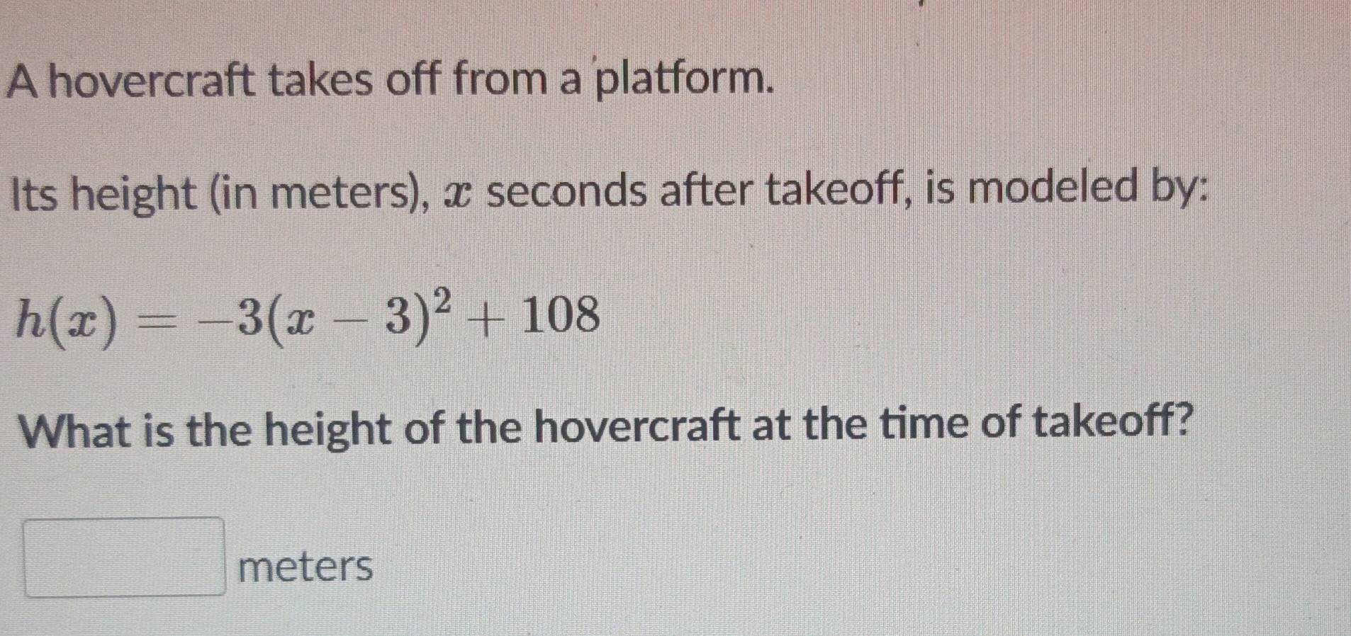 A hovercraft takes off from a platform. 
Its height (in meters), x seconds after takeoff, is modeled by:
h(x)=-3(x-3)^2+108
What is the height of the hovercraft at the time of takeoff?
meters