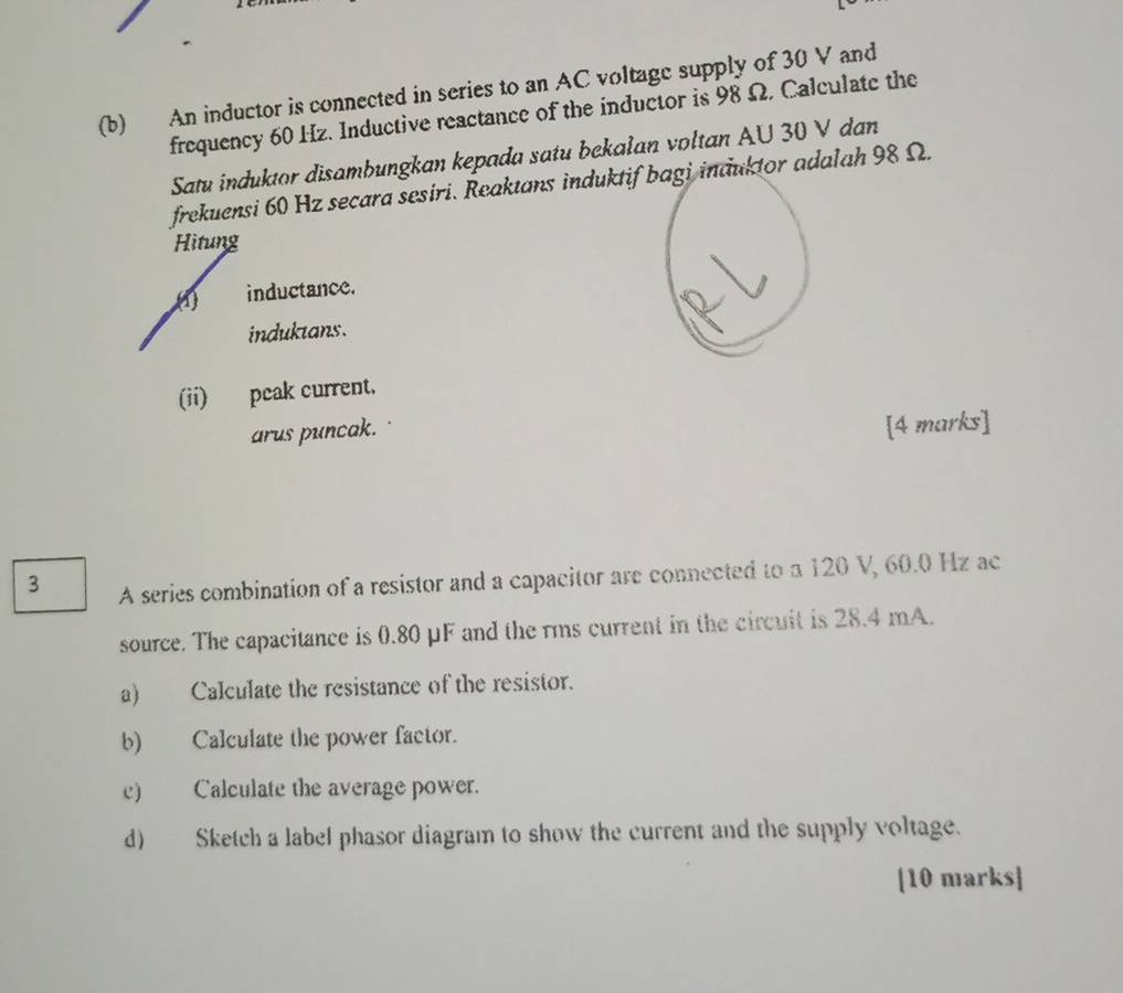 An inductor is connected in series to an AC voltage supply of 30 V and 
frequency 60 Hz. Inductive reactance of the inductor is 98 Ω. Calculate the 
Satu induktor disambungkan kepada satu bekalan voltan AU 30 V dan 
frekuensi 60 Hz secara sesiri. Reaktans induktif bagi induktor adalah 98 Ω. 
Hitung 
(1) inductance. 
induktans. 
(ii) peak current. 
arus puncak. 
[4 marks] 
3 A series combination of a resistor and a capacitor are connected to a 120 V, 60.0 Hz ac 
source. The capacitance is 0.80 μF and the rms current in the circuit is 28.4 mA. 
a) Calculate the resistance of the resistor. 
b) Calculate the power factor. 
c) Calculate the average power. 
d) Sketch a label phasor diagram to show the current and the supply voltage. 
[10 marks]