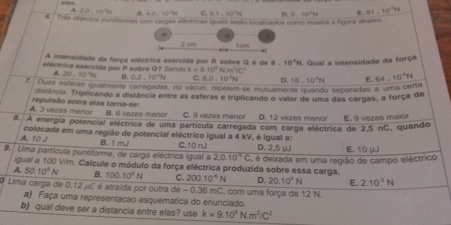 elas.
A. 2.0. 10°N B. 4.0.10^(-6)N C. 8,1.10^(-6)N D. 9.10^4N E. 81.10^(-6)N
6,  Três objectos puntiformes com cargas eléctricas iguais estão localizados como mostra a figura abaixo.
p
Q
2 cm 1cm
A intensidade da força eléctrica exercida por R sobre Q é de 8.10^(-5)N. Qual a intensidade da força
eléctrica exercida por P sobre Q? Sendo k=9.10^9N.m^2/C^2 64.10^(-5)N
A. 20.10^(-5)N B. 0.2.10^(-4)N C. 8.0.10^(-5)N D. 16.10^(-5)N E.
7. Duas esferas igualmente carregadas, no vácuo, repelem-se mutuamente quando separadas a uma certa
distância. Triplicando a distância entre as esferas e triplicando o valor de uma das cargas, a força de
repulsão entre elas torna-se:
A. 3 vezes menor B. 6 vezes menor C. 9 vezes menor D. 12 vezes menor E. 9 vezes maior
8. A energia potencial eléctrica de uma partícula carregada com carga eléctrica de 2,5 nC, quando
colocada em uma região de potencial eléctrico igual a 4 kV, é igual a:
A. 10 J B. 1 mJ C.10 nJ D. 2,5 μJ
E. 10 μJ
9.  Uma partícula puntiforme, de carga eléctrica igual a 2,0.10^(-5)C , é deixada em uma região de campo eléctrico
igual a 100 V/m. Calcule o módulo da força eléctrica produzida sobre essa carga.
A. 50.10^5N B. 100.10^6N C. 200.10^(-6)N D. 20.10^4N E. 2.10^(-3)N
O Uma carga de 0,12 μC é atraída por outra de - 0,36 mC, com uma força de 12 N.
a) Faça uma representacao esquematica do enunciado.
b) qual deve ser a distancia entre elas? use k=9.10^9N.m^2/C^2