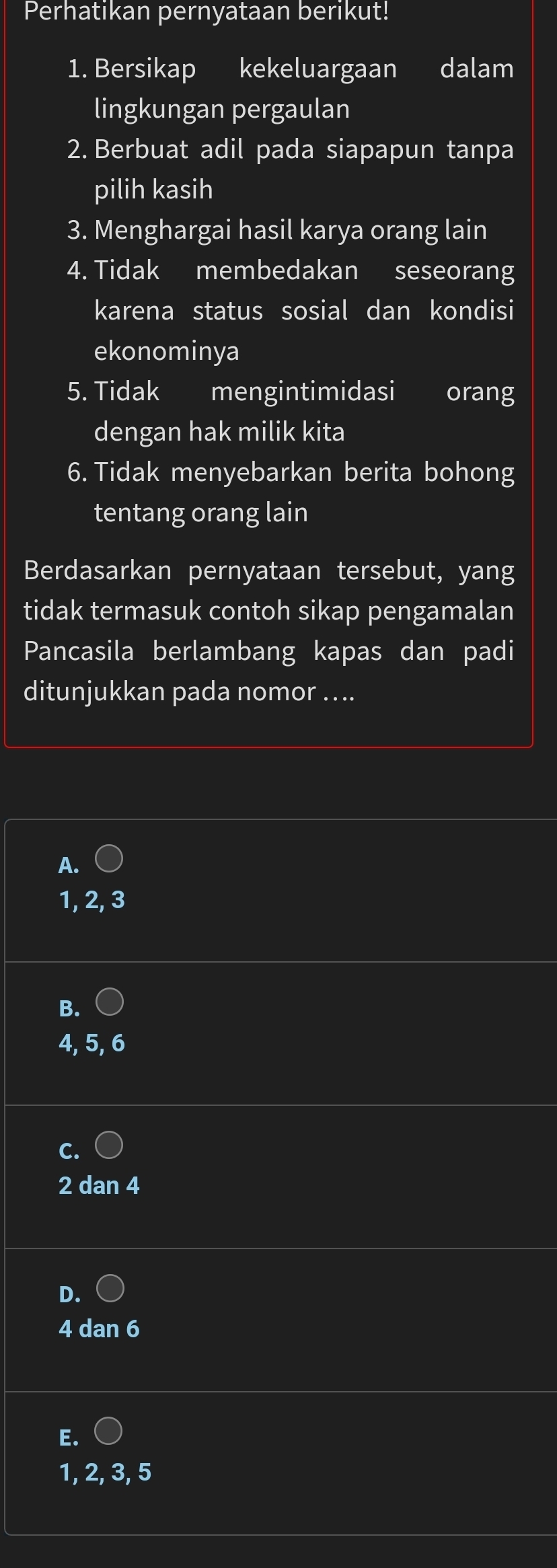 Perhatikan pernyataan berikut!
1. Bersikap kekeluargaan dalam
lingkungan pergaulan
2. Berbuat adil pada siapapun tanpa
pilih kasih
3. Menghargai hasil karya orang lain
4. Tidak membedakan seseorang
karena status sosial dan kondisi
ekonominya
5. Tidak mengintimidasi orang
dengan hak milik kita
6. Tidak menyebarkan berita bohong
tentang orang lain
Berdasarkan pernyataan tersebut, yang
tidak termasuk contoh sikap pengamalan
Pancasila berlambang kapas dan padi
ditunjukkan pada nomor ....
A.
1, 2, 3
B.
4, 5, 6
2 dan 4
D.
4 dan 6
E.
1, 2, 3, 5