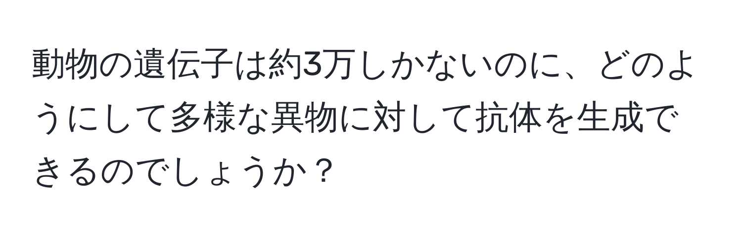 動物の遺伝子は約3万しかないのに、どのようにして多様な異物に対して抗体を生成できるのでしょうか？