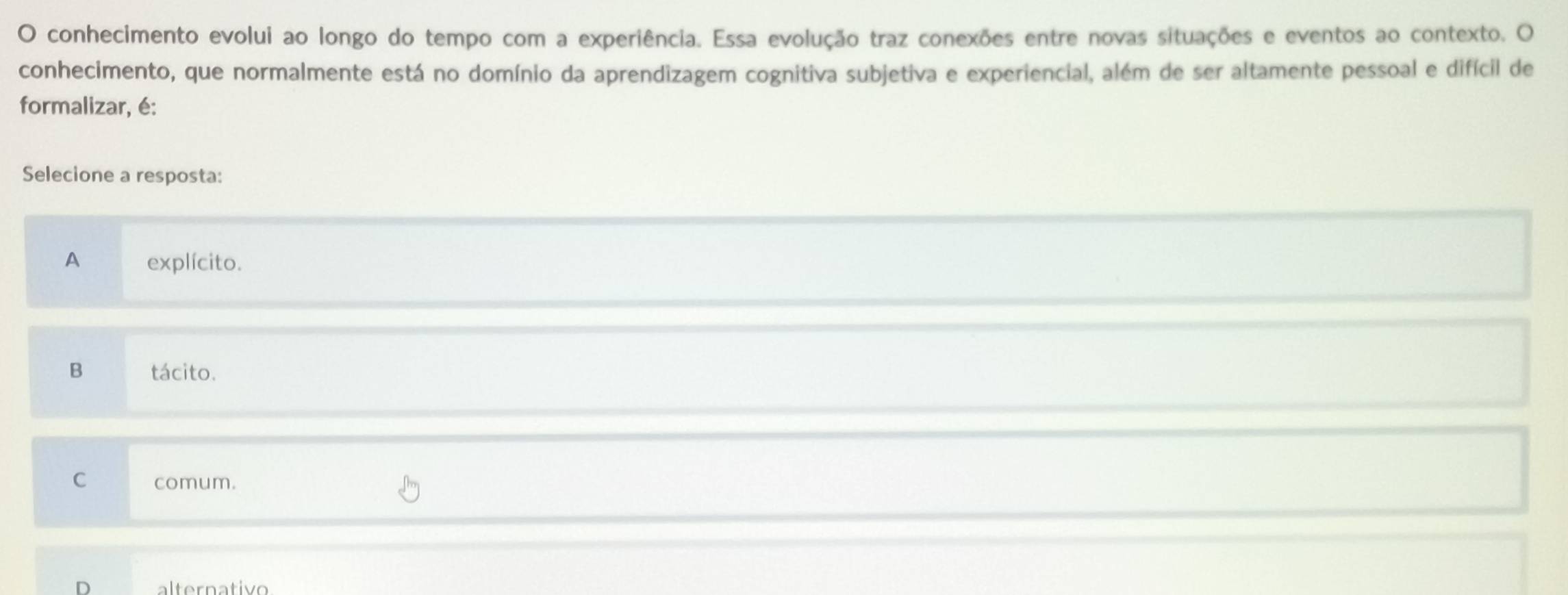 conhecimento evolui ao longo do tempo com a experiência. Essa evolução traz conexões entre novas situações e eventos ao contexto. O
conhecimento, que normalmente está no domínio da aprendizagem cognitiva subjetiva e experiencial, além de ser altamente pessoal e difícil de
formalizar, é:
Selecione a resposta:
A explícito.
B tácito.
C comum.
alternativo