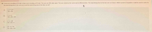 A nd car is taveling at 56 mph. A blue car is traveling at 65 mph. The cars are 205 miles apart. The cars stared at the same spor ar diforenst times. The total driving time for the twe cars is 5 hours. Which system of equations could be used to solve for
the souil driving time of the red-car (r) and the tatal driving time of the blue car (b?
A  2=9=17)/10x^2+45x 
B  (y-k+1)/10x+800+300 
C beginarrayl -2-201 3 10+40endvmatrix
D beginarrayr 30.46* 3) 95)=-198endarray