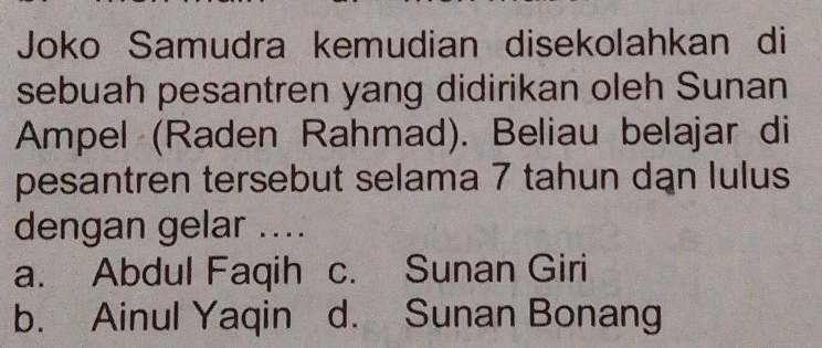 Joko Samudra kemudian disekolahkan di
sebuah pesantren yang didirikan oleh Sunan
Ampel (Raden Rahmad). Beliau belajar di
pesantren tersebut selama 7 tahun dạn lulus
dengan gelar ....
a. Abdul Faqih c. Sunan Giri
b. Ainul Yaqin d. Sunan Bonang