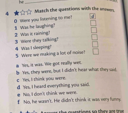 he_

4 Match the questions with the answers.
0 Were you listening to me? d
1 Was he laughing?
□ 
2 Was it raining? □ 
3 Were they talking? □ 
4 Was I sleeping? □ 
5 Were we making a lot of noise? □
a Yes, it was. We got really wet.
b Yes, they were, but I didn’t hear what they said.
c Yes, I think you were.
d Yes, I heard everything you said.
e No, I don't think we were.
f No, he wasn’t. He didn’t think it was very funny.
the questions so they are true.