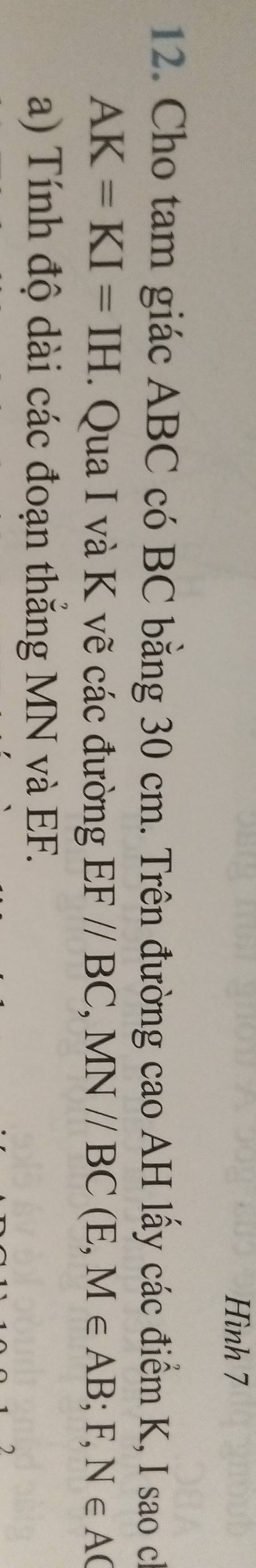 Hình 7 
12. Cho tam giác ABC có BC bằng 30 cm. Trên đường cao AH lấy các điểm K, I sao ch
AK=KI=IH. Qua I và K vẽ các đường EF//BC, MN//BC(E,M∈ AB; F,) N∈ AC
a) Tính độ dài các đoạn thắng MN và EF.