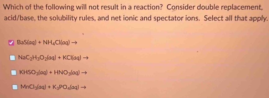 Which of the following will not result in a reaction? Consider double replacement,
acid/base, the solubility rules, and net ionic and spectator ions. Select all that apply.
BaS(aq)+NH_4Cl(aq) -
NaC_2H_3O_2(aq)+KCl(aq)to
KHSO_3(aq)+HNO_3(aq) _ 
MnCl_3(aq)+K_3PO_4(aq)