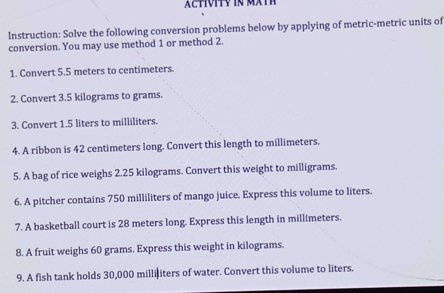 ACTIVITY IN MATH 
Instruction: Solve the following conversion problems below by applying of metric-metric units of 
conversion. You may use method 1 or method 2. 
1. Convert 5.5 meters to centimeters. 
2. Convert 3.5 kilograms to grams. 
3. Convert 1.5 liters to milliliters. 
4. A ribbon is 42 centimeters long. Convert this length to millimeters. 
5. A bag of rice weighs 2.25 kilograms. Convert this weight to milligrams. 
6. A pitcher contains 750 milliliters of mango juice. Express this volume to liters. 
7. A basketball court is 28 meters long. Express this length in millimeters. 
8. A fruit weighs 60 grams. Express this weight in kilograms. 
9. A fish tank holds 30,000 milliliters of water. Convert this volume to liters.