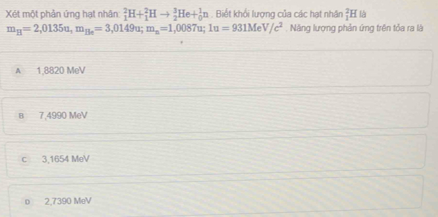 Xét một phản ứng hạt nhân _1^(2H+_1^2Hto _2^3He+_0^1n. Biết khổi lượng của các hạt nhân _1^2H là
m_H)=2,0135u, m_He=3,0149u; m_n=1,0087u; 1u=931Me^1 V/c^2. Năng lượng phản ứng trên tỏa ra là
A 1,8820 MeV
в 7,4990 MeV
c 3,1654 MeV
D 2,7390 MeV