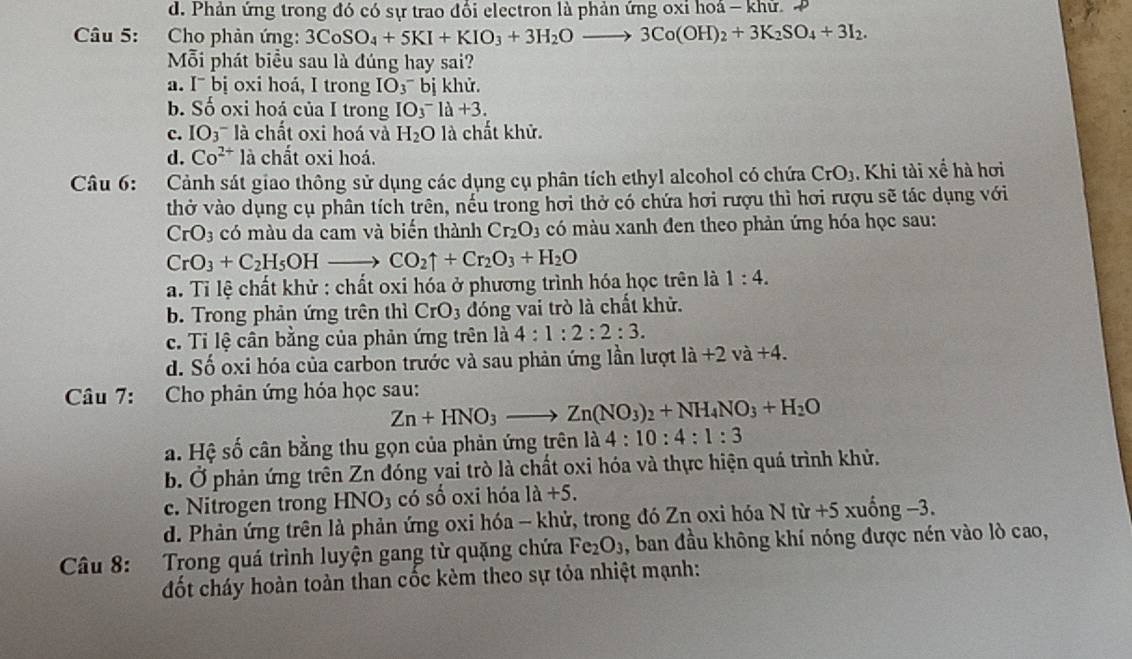 d. Phản ứng trong đó có sự trao đổi electron là phản ứng oxi hoá - khữ. P
Câu 5: Cho phản ứng: 3CoSO_4+5KI+KIO_3+3H_2Oto 3Co(OH)_2+3K_2SO_4+3I_2.
Mỗi phát biểu sau là đúng hay sai?
a. I¯ bị oxi hoá, I trong IO_3^((^-)) bị khử.
b. Số oxi hoá của I trong IO_3^(-la+3.
c. IO_3) là chất oxi hoá và H_2O là chất khử.
d. Co^(2+)1 à chất oxi hoá.
Câu 6: Cảnh sát giao thông sử dụng các dụng cụ phân tích ethyl alcohol có chứa CrO_3. Khi tài xế hà hơi
thở vào dụng cụ phân tích trên, nếu trong hơi thở có chứa hơi rượu thì hơi rượu sẽ tác dụng với
CrO_3 có màu da cam và biến thành Cr_2O_3 có màu xanh đen theo phản ứng hóa học sau:
CrO_3+C_2H_5OHto CO_2uparrow +Cr_2O_3+H_2O
a. Tỉ lệ chất khử : chất oxi hóa ở phương trình hóa học trên là 1:4.
b. Trong phản ứng trên thì CrO_3 đóng vai trò là chất khử.
c. Tỉ lệ cân bằng của phản ứng trên là 4:1:2:2:3.
d. Số oxi hóa của carbon trước và sau phản ứng lần lượt li+2va+4.
Câu 7: Cho phản ứng hóa học sau:
Zn+HNO_3to Zn(NO_3)_2+NH_4NO_3+H_2O
a. Hệ số cân bằng thu gọn của phản ứng trên là 4:10:4:1:3
b. Ở phản ứng trên Zn đóng vai trò là chất oxi hóa và thực hiện quá trình khử.
c. Nitrogen trong HNO3 có số oxi hóa 1a+5.
d. Phản ứng trên là phản ứng oxi hóa - khử, trong đó Zn oxi hóa Ntir+5xuhat ong-3.
Câu 8: Trong quá trình luyện gang từ quặng chứa Fe_2O_3 , ban đầu không khí nóng được nén vào lò cao,
đốt cháy hoàn toàn than cốc kèm theo sự tỏa nhiệt mạnh: