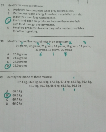 Identify the correct statement:
A Predators are consumers while prey are producers.
B Decomposers gain energy from dead material but can also
make their own food when needed.
C Plants and algae are producers because they make their
own food through photosynthesis.
D Fungi are producers because they make nutrients available
for other organisms.
58 Identify the median mass of mice in an ecosystem:
24 grams, 22 grams, 21 grams, 24 grams, 18 grams, 19 grams,
23 grams, 17 grams, 25 grams
A 20.6 grams
B 21.4 grams
C 24.0 grams
D 22.0 grams
59 Identify the mode of these masses:
67.4 kg, 66.8 kg, 66.4 kg, 67.3 kg, 67.3 kg, 66.3 kg, 66.4 kg,
66.7 kg, 66.0 kg, 65.6 kg, 66.3 kg, 66.3 kg
A 66.6 kg
B 66.3 kg
C 66.4 kg
D 66.0 kg