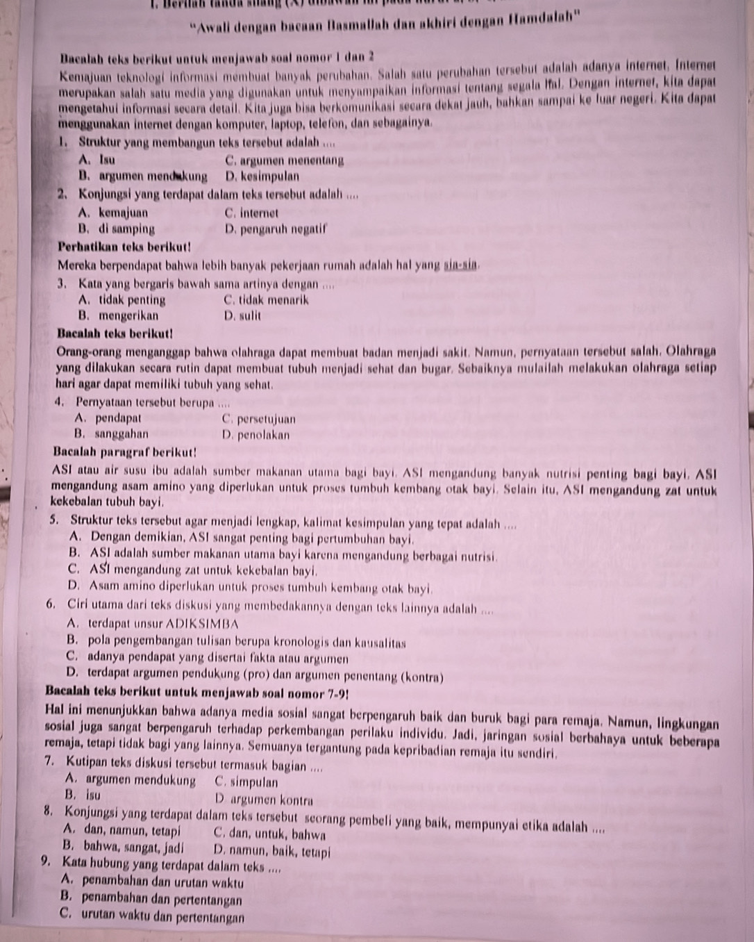 Berhan tanda stáng
“Awali dengan bacaan Basmallah dan akhiri dengan Hamdalah'
Dacalah teks berikut untuk menjawab soal nomor 1 dan 2
Kemajuan teknologí informasi mémbuat banyak perubahan. Salah satu perubahan tersebut adalah adanya internet, Internet
merupakan salah satu media yang digunakan untuk menyampaikan informasi tentang segala Ifal. Dengan internet, kita dapat
mengetahui informasi secara detail. Kita juga bisa berkomunikasi secara dekat jauh, bahkan sampai ke luar negeri. Kita dapat
menggunakan internet dengan komputer, laptop, telefon, dan sebagainya.
1. Struktur yang membangun teks tersebut adalah ....
A. Isu C. argumen menentang
B. argumen mend kung D. kesimpulan
2. Konjungsi yang terdapat dalam teks tersebut adalah ....
A. kemajuan C. internet
B. di samping D. pengaruh negatif
Perhatikan teks berikut!
Mereka berpendapat bahwa lebih banyak pekerjaan rumah adalah hal yang sia-sia.
3. Kata yang bergaris bawah sama artinya dengan ....
A. tidak penting C. tidak menarik
B. mengerikan D. sulit
Bacalah teks berikut!
Orang-orang menganggap bahwa olahraga dapat membuat badan menjadi sakit. Namun, pernyataan tersebut salah. Olahraga
yang dilakukan secara rutin dapat membuat tubuh menjadi sehat dan bugar. Sebaiknya mulailah melakukan olahraga setiap
hari agar dapat memiliki tubuh yang sehat.
4. Pernyataan tersebut berupa ....
A. pendapat C. persetujuan
B. sanggahan D. penolakan
Bacalah paragraf berikut!
ASI atau air susu ibu adalah sumber makanan utama bagi bayi. ASI mengandung banyak nutrisi penting bagi bayi. ASI
mengandung asam amino yang diperlukan untuk proses tumbuh kembang otak bayi. Selain itu, ASI mengandung zat untuk
kekebalan tubuh bayi.
5. Struktur teks tersebut agar menjadi lengkap, kalimat kesimpulan yang tepat adalah ....
A. Dengan demikian, ASI sangat penting bagi pertumbuhan bayi.
B. ASI adalah sumber makanan utama bayi karena mengandung berbagai nutrisi.
C. ASI mengandung zat untuk kekebalan bayi.
D. Asam amino diperlukan untuk proses tumbuh kembang otak bayi.
6. Ciri utama dari teks diskusi yang membedakannya dengan teks lainnya adalah ....
A. terdapat unsur ADIKSIMBA
B. pola pengembangan tulisan berupa kronologis dan kausalitas
C. adanya pendapat yang disertai fakta atau argumen
D. terdapat argumen pendukung (pro) dan argumen penentang (kontra)
Bacalah teks berikut untuk menjawab soal nomor 7-9!
Hal ini menunjukkan bahwa adanya media sosial sangat berpengaruh baik dan buruk bagi para remaja. Namun, lingkungan
sosial juga sangat berpengaruh terhadap perkembangan perilaku individu. Jadi, jaringan sosial berbahaya untuk beberapa
remaja, tetapi tidak bagi yang lainnya. Semuanya tergantung pada kepribadian remaja itu sendiri.
7. Kutipan teks diskusi tersebut termasuk bagian ....
A. argumen mendukung C. simpulan
B. isu D argumen kontra
8. Konjungsi yang terdapat dalam teks tersebut seorang pembeli yang baik, mempunyai etika adalah ....
A. dan, namun, tetapi C. dan, untuk, bahwa
B. bahwa, sangat, jadi D. namun, baik, tetapi
9. Kata hubung yang terdapat dalam teks ....
A. penambahan dan urutan waktu
B. penambahan dan pertentangan
C. urutan waktu dan pertentangan