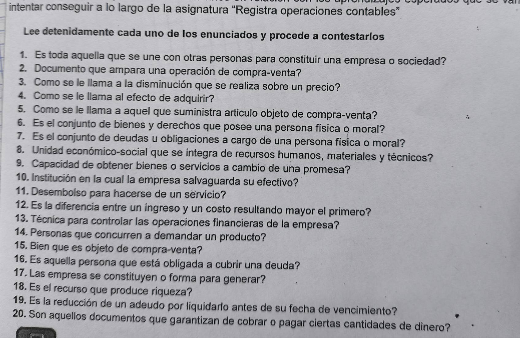 intentar conseguir a lo largo de la asignatura “Registra operaciones contables”
Lee detenidamente cada uno de los enunciados y procede a contestarlos
1. Es toda aquella que se une con otras personas para constituir una empresa o sociedad?
2. Documento que ampara una operación de compra-venta?
3. Como se le llama a la disminución que se realiza sobre un precio?
4. Como se le llama al efecto de adquirir?
5. Como se le llama a aquel que suministra artículo objeto de compra-venta?
6. Es el conjunto de bienes y derechos que posee una persona física o moral?
7. Es el conjunto de deudas u obligaciones a cargo de una persona física o moral?
8. Unidad económico-social que se integra de recursos humanos, materiales y técnicos?
9. Capacidad de obtener bienes o servicios a cambio de una promesa?
10. Institución en la cual la empresa salvaguarda su efectivo?
11. Desembolso para hacerse de un servicio?
12. Es la diferencia entre un ingreso y un costo resultando mayor el primero?
13. Técnica para controlar las operaciones financieras de la empresa?
14. Personas que concurren a demandar un producto?
15. Bien que es objeto de compra-venta?
16. Es aquella persona que está obligada a cubrir una deuda?
17. Las empresa se constituyen o forma para generar?
18. Es el recurso que produce riqueza?
19. Es la reducción de un adeudo por liquidarlo antes de su fecha de vencimiento?
20. Son aquellos documentos que garantizan de cobrar o pagar ciertas cantidades de dinero?