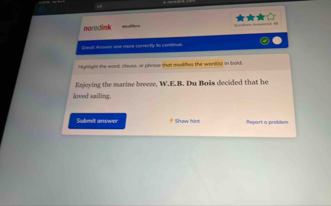 aA 
noredink Modifiers Questions Answered: 48 
Great! Answer one more correctly to continue. 
Highlight the word, clause, or phrase that modifies the word(s) in bold. 
Enjoying the marine breeze, W.E.B. Du Bois decided that he 
loved sailing. 
Submit answer Show hint Report a problem