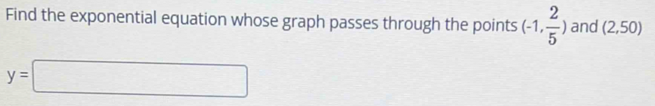 Find the exponential equation whose graph passes through the points (-1, 2/5 ) and (2,50)
y=□