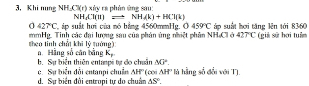 Khi nung NH_4Cl(r) xảy ra phản ứng sau:
NH_4Cl(tt)leftharpoons NH_3(k)+HCl(k)
Ở 427°C , áp suất hơi của nó bằng 4560mmHg. Ở 459°C áp suất hơi tăng lên tới 8360
mmHg. Tính các đại lượng sau của phản ứng nhiệt phân NH_4Cl Ở 427°C (giả sử hơi tuân
theo tính chất khí lý tưởng):
a. Hằng số cân bằng K_p.
b. Sự biển thiên entanpi tự do chuẩn △ G°.
c. Sự biến đổi entanpi chuẩn △ H° (coi △ H° là hằng số đối với T).
d. Sự biển đổi entropi tự do chuẩn △ S°.