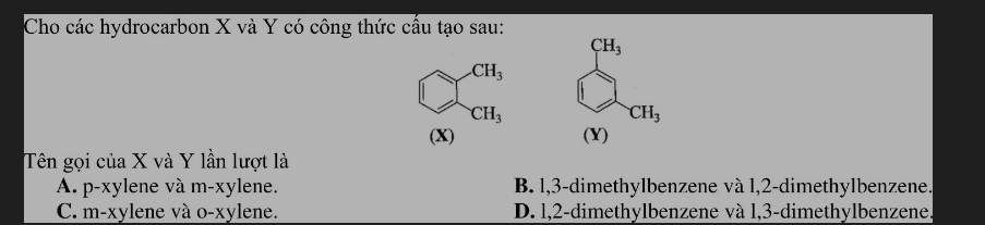 Cho các hydrocarbon X và Y có công thức cấu tạo sau:
CH_3
CH_3
CH_3
CH_3
(X) (Y)
Tên gọi của X và Y lần lượt là
A. p-xylene và m-xylene. B. 1, 3 -dimethylbenzene và 1, 2 -dimethylbenzene.
C. m-xylene và o-xylene. D. l, 2 -dimethylbenzene và l, 3 -dimethylbenzene.