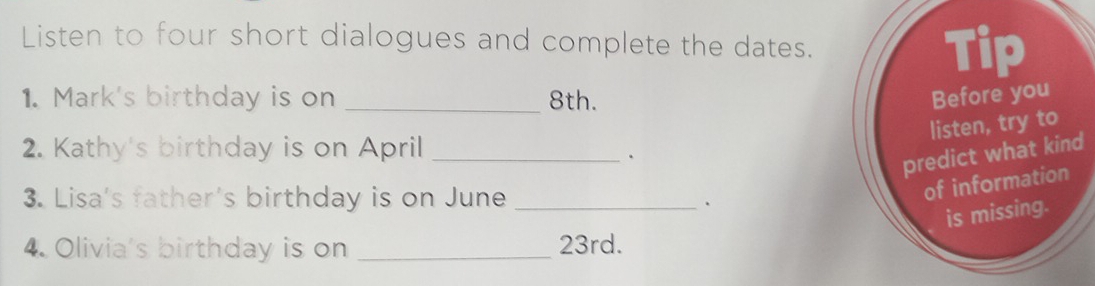 Listen to four short dialogues and complete the dates. 
Tip 
1. Mark's birthday is on _ 8th. Before you 
listen, try to 
2. Kathy's birthday is on April_ 
. 
predict what kind 
3. Lisa's father's birthday is on June_ 
. 
of information 
is missing. 
4. Olivia's birthday is on _ 23rd.