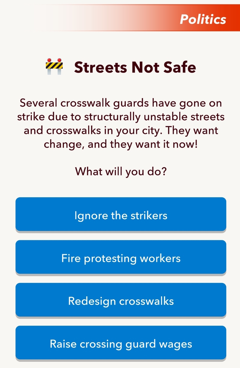 Politics
Streets Not Safe
Several crosswalk guards have gone on
strike due to structurally unstable streets
and crosswalks in your city. They want
change, and they want it now!
What will you do?
Ignore the strikers
Fire protesting workers
Redesign crosswalks
Raise crossing guard wages