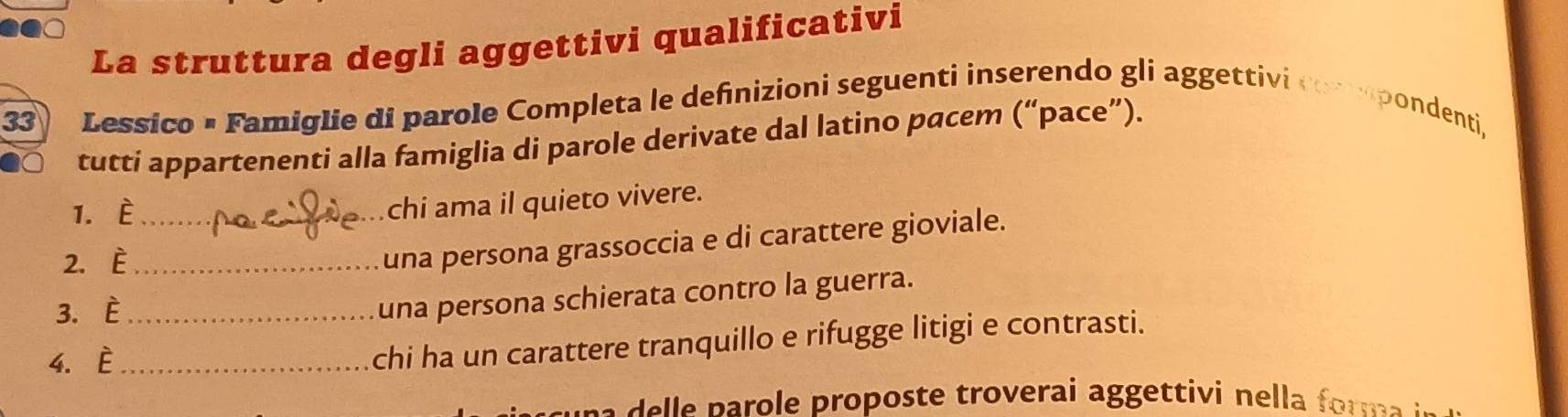 La struttura degli aggettivi qualificativi 
33) Lessico × Famiglie di parole Completa le defnizioni seguenti inserendo gli aggettivi compondenti, 
tutti appartenenti alla famiglia di parole derivate dal latino pacem (“pace”). 
1. È_ 
chi ama il quieto vivere. 
2. È_ 
una persona grassoccia e di carattere gioviale. 
3. È_ 
una persona schierata contro la guerra. 
4. È_ 
chi ha un carattere tranquillo e rifugge litigi e contrasti. 
sa p aro e proposte troverai aggettivi nella fr m