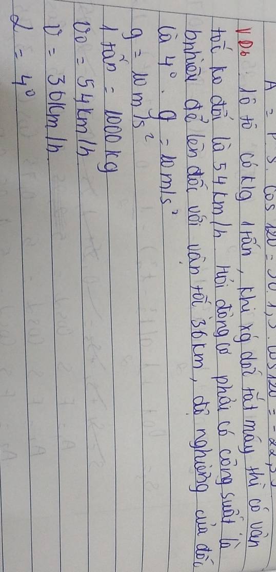 A=P· cos 120°=J=0.1, cos 120=-22,2
vDo 1ó ¢ò cókig drān, Khú xg doi fái máy thi cǒ ván
tooverline C Ko dōi lè 54 km /h Hói dōng ú phài có cōng suāi là 
bnhiou d vector Q_2 len dōi vǒi ván foi ` 3óxm, dó nghiòng wa dò
 enclosecircle94°· g=10m/s^2
g=10m/s^2
1ta^2=1000kg
v_0=54km/h
v=301cm/h
alpha =4°