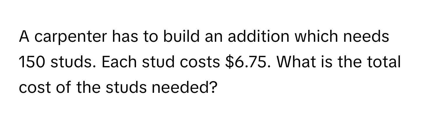 A carpenter has to build an addition which needs 150 studs. Each stud costs $6.75. What is the total cost of the studs needed?