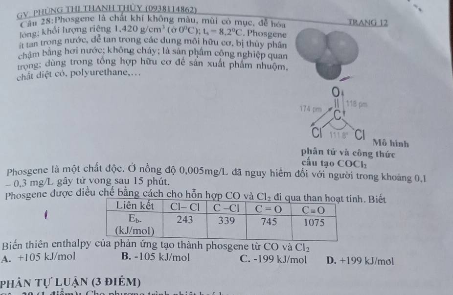 GV. PHÜNG THI THANH THỦY (0938114862)
Câu 28:Phosgene là chất khí không màu, mùi có mục, dễ hóa TRANG 12
lóng; khối lượng riêng 1,420g/cm^3(sigma 0°C);t_s=8.2°C. Phosgene
ít tan trong nước, dể tan trong các dung môi hữu cơ, bị thủy phân
chậm bằng hơi nước; không cháy; là sản phẩm công nghiệp quan
trọng; dùng trong tổng hợp hữu cơ đề sản xuất phẩm nhuộm,
chất diệt cỏ, polyurethane....
0
. 118 pm
174 pm C
CI 111.8° CI Mô hình
phân tử và công thức
cấu tạo COCl_2
Phosgene là một chất độc. Ở nồng độ 0,005mg/L đã nguy hiểm đối với người trong khoảng 0,1
0,3 mg/L gây tử vong sau 15 phút.
Phosgene được điều chế bằng cách cho hỗn hợp CO và Cl_2. Biết
Biển thiên enthalpy của phản ứng tạo thành phosgene từ CO và Cl_2
A. +105 kJ/mol B. -105 kJ/mol C. -199 kJ/mol D. +199 kJ/mol
phân tự luận (3 điểm)