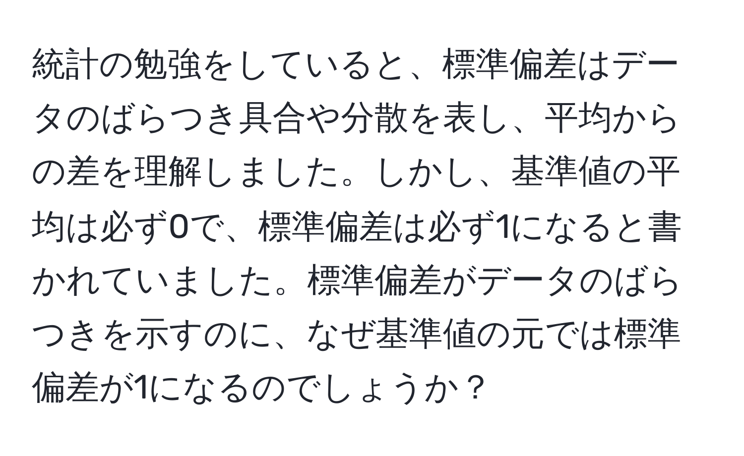 統計の勉強をしていると、標準偏差はデータのばらつき具合や分散を表し、平均からの差を理解しました。しかし、基準値の平均は必ず0で、標準偏差は必ず1になると書かれていました。標準偏差がデータのばらつきを示すのに、なぜ基準値の元では標準偏差が1になるのでしょうか？