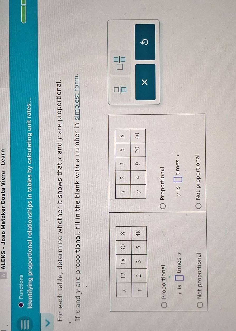 ALEKS - Joao Metzker Costa Viera - Learn
Functions
Identifying proportional relationships in tables by calculating unit rates:...
For each table, determine whether it shows that x and y are proportional.
If x and y are proportional, fill in the blank with a number in simplest form.

 □ /□   □  □ /□  

Proportional Proportional
y is □ times x y is □ times x
Not proportional Not proportional