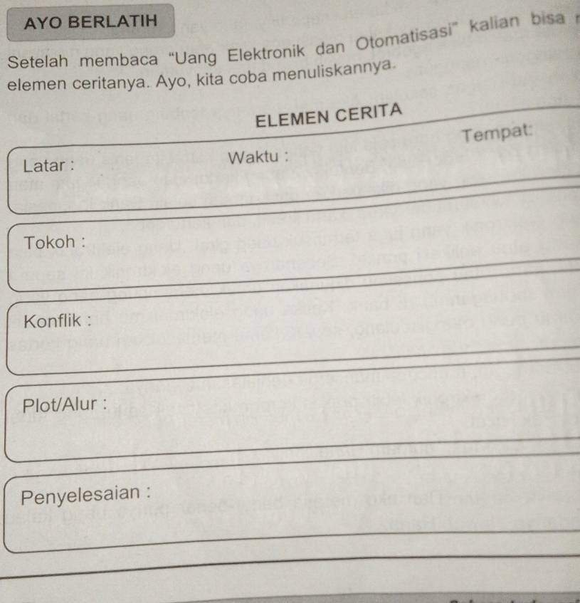 AYO BERLATIH 
Setelah membaca “Uang Elektronik dan Otomatisasi” kalian bisa 
elemen ceritanya. Ayo, kita coba menuliskannya. 
ELEMEN CERITA 
Tempat: 
Latar : Waktu : 
Tokoh : 
Konflik : 
Plot/Alur : 
Penyelesaian :