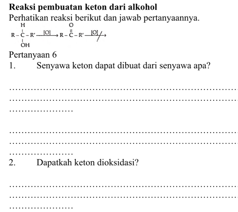 Reaksi pembuatan keton dari alkohol 
Perhatikan reaksi berikut dan jawab pertanyaannya.
R-C__OH^Hto R-endarray beginarrayr O to endarray R-beginarrayr O to _ [O]to
Pertanyaan 6 
1. Senyawa keton dapat dibuat dari senyawa apa? 
_ 
_ 
_ 
_ 
_ 
_ 
2. Dapatkah keton dioksidasi? 
_ 
_ 
_