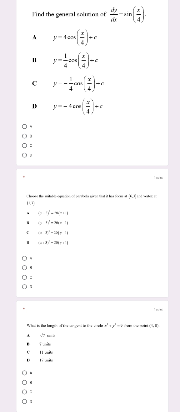 Find the general solution of  dy/dx =sin ( x/4 ).
A y=4cos ( x/4 )+c
B y= 1/4 cos ( x/4 )+c
C y=- 1/4 cos ( x/4 )+c
D y=-4cos ( x/4 )+c
A
B
C
D
1 point
Choose the suitable equation of parabola given that it has focus at (6,3) and vertex at
(1,3). 
A (y+3)^2=20(x+1)
B (y-3)^2=20(x-1)
C (x-3)^2=20(y-1)
D (x+3)^2=20(y+1)
A
B
C
D
1 point
What is the length of the tangent to the circle x^2+y^2=9 from the point (4,0).
A sqrt(7)units
B 7 units
C 11 units
D 17 units
A
B
C
D