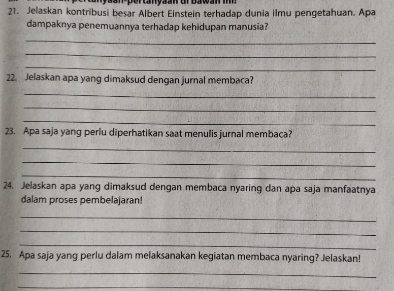 an yaan-pertanyaan ur bawan i 
21. Jelaskan kontribusi besar Albert Einstein terhadap dunia ilmu pengetahuan. Apa 
dampaknya penemuannya terhadap kehidupan manusia? 
_ 
_ 
_ 
22. Jelaskan apa yang dimaksud dengan jurnal membaca? 
_ 
_ 
_ 
23. Apa saja yang perlu diperhatikan saat menulis jurnal membaca? 
_ 
_ 
_ 
24. Jelaskan apa yang dimaksud dengan membaca nyaring dan apa saja manfaatnya 
dalam proses pembelajaran! 
_ 
_ 
_ 
25. Apa saja yang perlu dalam melaksanakan kegiatan membaca nyaring? Jelaskan! 
_ 
_