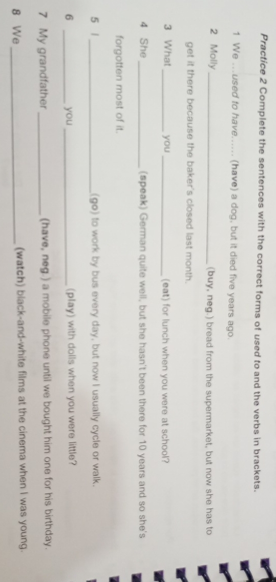 Practice 2 Complete the sentences with the correct forms of used to and the verbs in brackets. 
1 We ..used to have...... (have) a dog, but it died five years ago. 
2 Molly_ (buy, neg.) bread from the supermarket, but now she has to 
get it there because the baker's closed last month. 
3 What _you _(eat) for lunch when you were at school? 
4 She _(speak) German quite well, but she hasn't been there for 10 years and so she's 
forgotten most of it. 
5 1_ (go) to work by bus every day, but now I usually cycle or walk. 
6 _you _(play) with dolls when you were little? 
7 My grandfather_ (have, neg.) a mobile phone until we bought him one for his birthday. 
8 We _(watch) black-and-white films at the cinema when I was young.