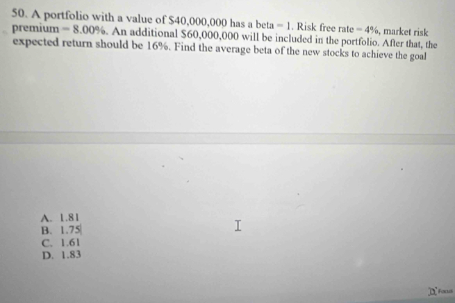 A portfolio with a value of $40,000,000 has a beta =1. Risk free rate=4% , market risk
premium =8.00%. An additional $60,000,000 will be included in the portfolio. After that, the
expected return should be 16%. Find the average beta of the new stocks to achieve the goal
A. 1.81
B. 1.7 Y
C. 1.61
D. 1.83
Foca