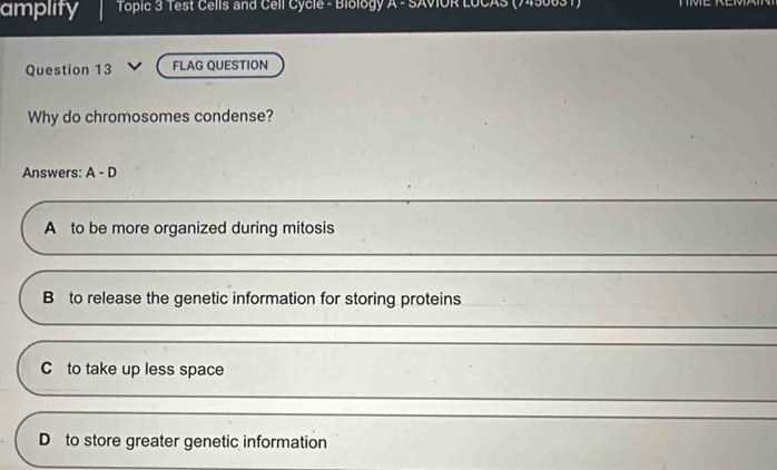 amplity * Topic 3 Test Cells and Cell Cycle - Biology A - SAVIOR LUCAS (7450031)
Question 13 FLAG QUESTION
Why do chromosomes condense?
Answers: A-D
A to be more organized during mitosis
B to release the genetic information for storing proteins
_
C to take up less space
_
D to store greater genetic information