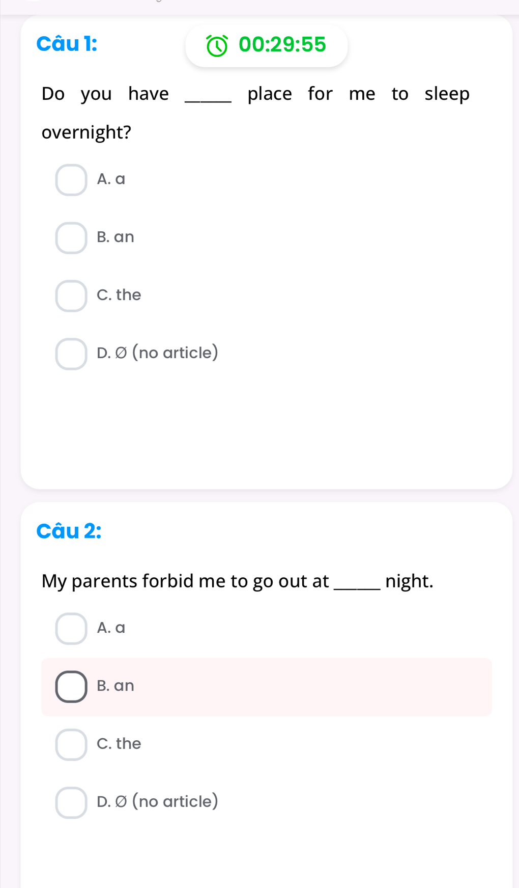 00:29:55 
Do you have _place for me to sleep 
overnight?
A. a
B. an
C. the
D. Ø (no article)
Câu 2:
My parents forbid me to go out at_ night.
A. a
B. an
C. the
D. Ø (no article)