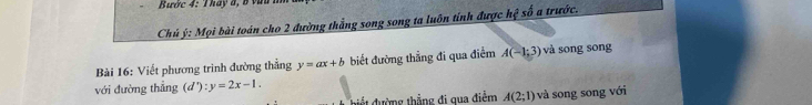 ước 4: Tháy đ, 8 vàu 1 
Chủ ý: Mọi bài toán cho 2 đường thẳng song song ta luôn tính được h_1 ệ số a trước. 
Bài 16: Viết phương trình đường thẳng y=ax+b biết đường thẳng đi qua điểm A(-1;3) và song song 
với đường thẳng (d'):y=2x-1. 
điết đường thẳng đi qua điểm A(2;1) và song song với