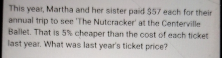 This year, Martha and her sister paid $57 each for their 
annual trip to see 'The Nutcracker' at the Centerville 
Ballet. That is 5% cheaper than the cost of each ticket 
last year. What was last year's ticket price?