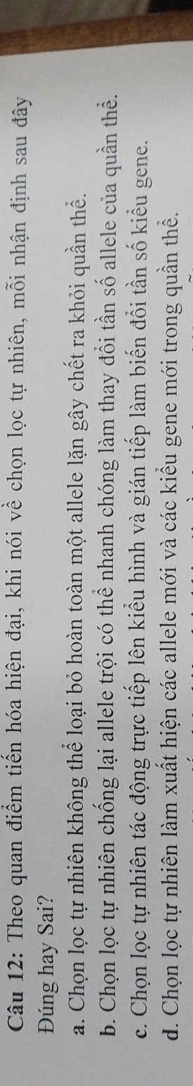 Theo quan điểm tiến hóa hiện đại, khi nói về chọn lọc tự nhiên, mỗi nhận định sau đây
Đúng hay Sai?
a. Chọn lọc tự nhiên không thể loại bỏ hoàn toàn một allele lặn gây chết ra khỏi quần thể.
b. Chọn lọc tự nhiên chống lại allele trội có thể nhanh chóng làm thay đổi tần số allele của quần thể.
c. Chọn lọc tự nhiên tác động trực tiếp lên kiểu hình và gián tiếp làm biến đổi tần số kiểu gene.
d. Chọn lọc tự nhiên làm xuất hiện các allele mới và các kiểu gene mới trong quần thể.