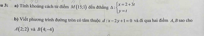 3: :a) Tính khoảng cách từ điểm M(15;1) đến đthẳng Delta :beginarrayl x=2+3t y=tendarray.
b) Viết phương trình đường tròn có tâm thuộc đ : x-2y+1=0 và đi qua hai điểm A, B sao cho
A(2;2) và B(4;-4)