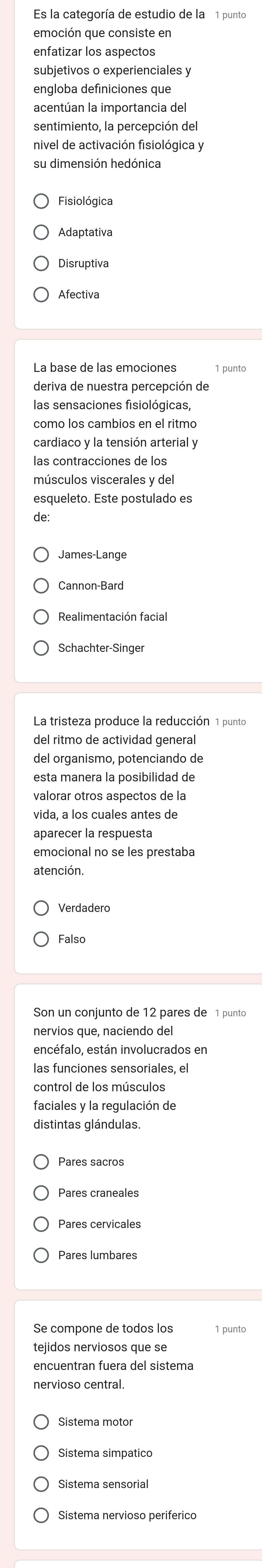 Es la categoría de estudio de la 1 punto
emoción que consiste en
enfatizar los aspectos
subjetivos o experienciales y
engloba definiciones que
acentúan la importancia del
nivel de activación fisiológica y
su dimensión hedónica
Fisiológica
Disruptiva
Afectiva
La base de las emociones
las sensaciones fisiológicas,
como los cambios en el ritmo
cardiaco y la tensión arterial y
músculos viscerales y del
esqueleto. Este postulado es
de:
James-Lange
Cannon-Bard
Realimentación facial
del ritmo de actividad general
del organismo, potenciando de
esta manera la posibilidad de
vida, a los cuales antes de
aparecer la respuesta
emocional no se les prestaba
atención.
Verdadero
Falso
Son un conjunto de 12 pares de 1 punto
nervios que, naciendo del
encéfalo, están involucrados en
las funciones sensoriales, el
control de los músculos
distintas glándulas.
Pares craneales
Pares cervicales
Pares lumbares
Se compone de todos los 1 punto
tejidos nerviosos que se
encuentran fuera del sistema
nervioso central.
Sistema motor
Sistema simpatico
Sistema sensorial
Sistema nervioso periferico