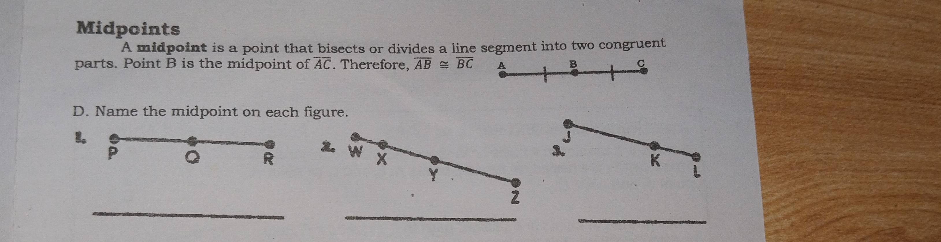 Midpoints 
A midpoint is a point that bisects or divides a line segment into two congruent 
parts. Point B is the midpoint of overline AC Therefore, overline AB≌ overline BC A B C
D. Name the midpoint on each figure. 
1.
P
Q
R
2. W X
3.
K
Y
L
_ 
_ 
2 
_