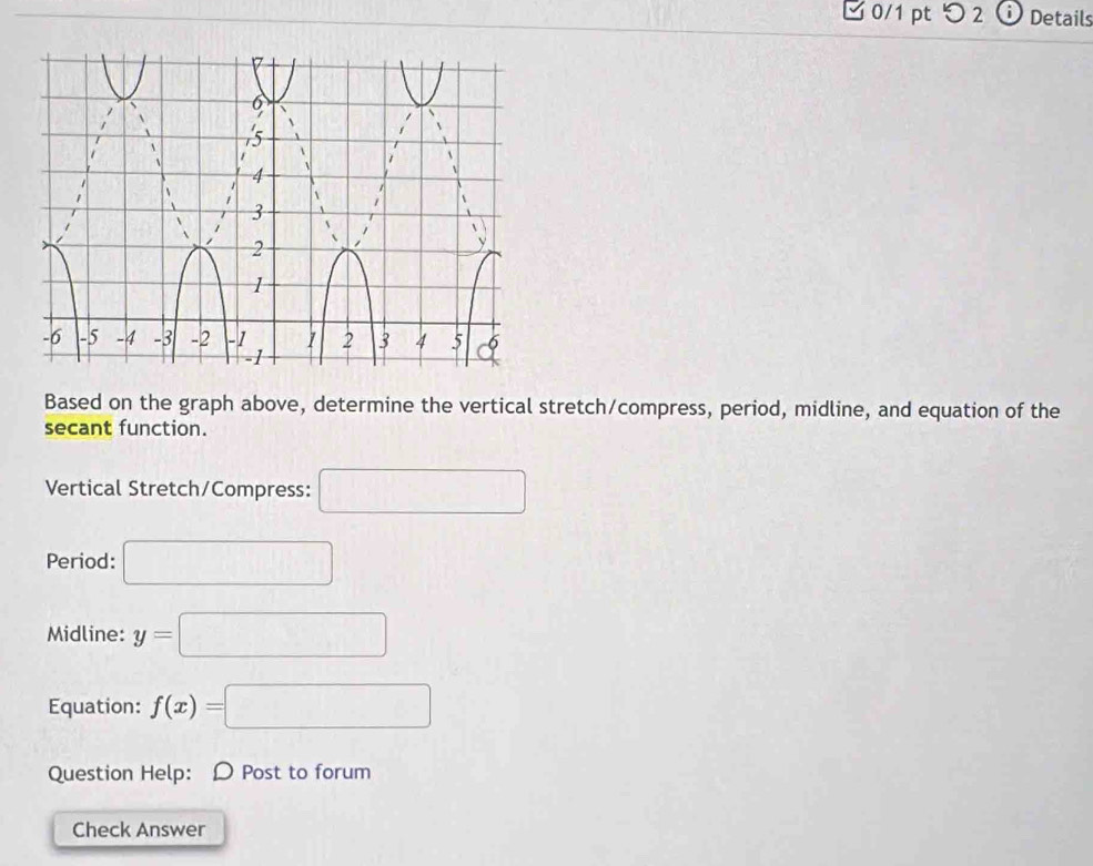 □ 0/1 pt つ 2 Details 
Based on the graph above, determine the vertical stretch/compress, period, midline, and equation of the 
secant function. 
Vertical Stretch/Compress: □ 
Period: □ 
Midline: y=□
Equation: f(x)=□
Question Help: D Post to forum 
Check Answer