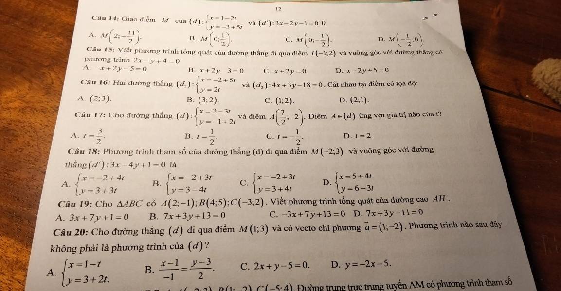 Giao điểm M củ a (d):beginarrayl x=1-2t y=-3+5tendarray. về (d'):3x-2y-1=0la
A. M(2;- 11/2 ). B. M(0; 1/2 ). M(0;- 1/2 ). D. M(- 1/2 ;0).
C.
Câu 15: Viết phương trình tổng quát của đường thắng đi qua điểm I(-1;2) và vuông góc với đường thẳng có
phương trinh 2x-y+4=0
A. -x+2y-5=0 B. x+2y-3=0 C. x+2y=0 D. x-2y+5=0
Câu 16: Hai đường thắng (d_1):beginarrayl x=-2+5t y=2tendarray. và (d_2):4x+3y-18=0. Cất nhau tại điểm có tọa độ:
A. (2;3). (3;2). C. (1;2). D. (2;1).
B.
Câu 17: Cho đường thẳng (d):beginarrayl x=2-3t y=-1+2tendarray. và điểm A( 7/2 ;-2). Điểm A∈ (d) ứng với giá trị nào của t?
A. t= 3/2 . t= 1/2 . C. t=- 1/2 . D. t=2
B.
Câu 18: Phương trình tham số của đường thẳng (d) đi qua điểm M(-2;3) và vuông góc với đường
thẳng (d'):3x-4y+1=0 là
A. beginarrayl x=-2+4t y=3+3tendarray. B. beginarrayl x=-2+3t y=3-4tendarray. C. beginarrayl x=-2+3t y=3+4tendarray. D. beginarrayl x=5+4t y=6-3tendarray.
Câu 19: Cho △ ABC có A(2;-1);B(4;5);C(-3;2). Viết phương trình tổng quát của đường cao AH .
A. 3x+7y+1=0 B. 7x+3y+13=0 C. -3x+7y+13=0 D. 7x+3y-11=0
Câu 20: Cho đường thẳng (đ) đi qua điểm M(1;3) và có vecto chi phương vector a=(1;-2). Phương trình nào sau đây
không phải là phương trình cia(d) ?
A. beginarrayl x=1-t y=3+2t.endarray. B.  (x-1)/-1 = (y-3)/2 . C. 2x+y-5=0. D. y=-2x-5.
(1· 2)C(-5· 4) ường trung trực trung tuyến AM có phương trình tham số